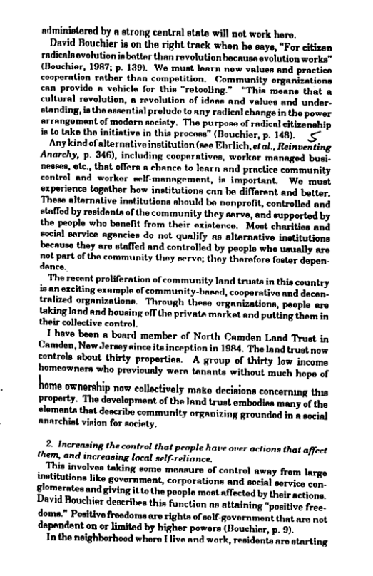 administered by a strong central atate will not work here. David Bouchier is on the right track when he says, “For citizen radicalnovlution inbattar than revolution bacausaevolution works” (Bouchier, 1987; p. 139). We must learn new values and practice cooperation rather than compeition. Community organizations can provido vehicle for thin “rotooling.” “Thia means that a cultural ravolution, a revolution of idans and values and under- standing, ia the susential prelude to any radical change in the power arrangomant of modorn aocity. The purposn of radical citizenehip into take the initiative in this procass” (Rouchior, p. 148). Any kind of alternative institution (sea Ehrlich, efal, Reinventing Anarchy, p. 346), including cooparntivan, worker managed busi- nesses, tc., that offers a chanco to learn and practice community control and worker elf-manngomont, in important. We muat experionce togather how institutions can be different and better. ‘Themn altarnative inatitutions ahould be nonprofit, controlled and stafled by residenta of the community they sarve, and supported by the people who banefit from their axintonce. Most charities and social service agencies do not qualify aa alternative inatitutions because they are stafTed and controlled by people who umually are not part of the community thay serve; they therefors foster dapen- dence. The recent proliferation of community Innd trusts in this country in an exciting example of community-baned, cooperative and dacen- tralized organizationn. Through thesa organizations, people are taking land and housing off the privata market and putting them in their collective control. 1 have been a bonrd member of North Camden Land Trust in Camden, New Jersey nince its inception in 1984. The land trust now controla about thirty propertien. A group of thirty low income homeowners who previously warn tananta without much hope of home ownership now collactively make decisions concerning this property. The development of the Iand trust embodies ‘many of the elementa that describe community organizing grounded in a socinl anarchint vinion for nociety. 2. Increasing the control that peaple have over actions that affect them, and increasing local self-reliancs. . This involves taking some mensure of control away from Inrge inetitutions like governmant, corporations and social servics con. glomeratea and giving it to the poopla most afTected by theis actiops. David Bouchier describies thia function s attaining “positive free: doma." Positive freedoma are rights of self-government that are not. dependent on or limited by higher powers (Bouchier, p. 9). Intho neighborhood whare [ liva and work, residenta are atarting